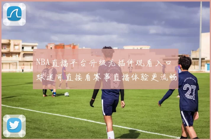 NBA直播平台升级无插件观看入口 球迷可直接看赛事直播体验更流畅