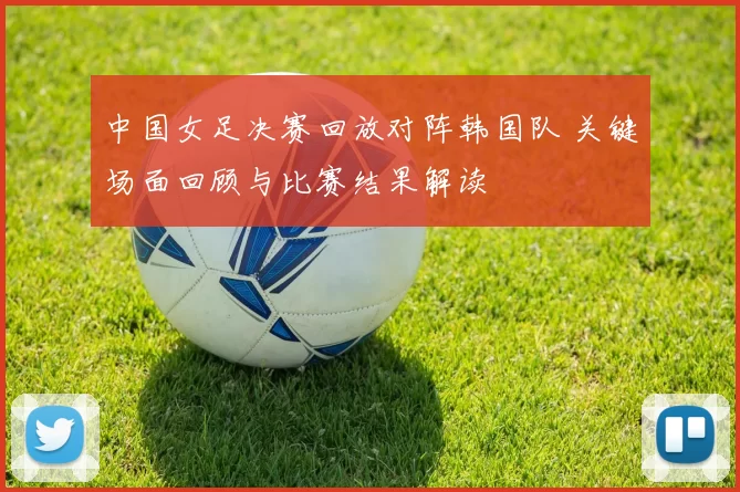 中国女足决赛回放对阵韩国队 关键场面回顾与比赛结果解读