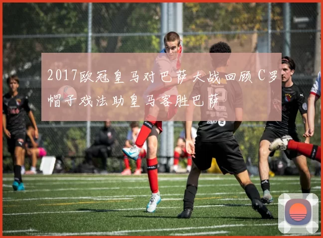 2017欧冠皇马对巴萨大战回顾 C罗帽子戏法助皇马客胜巴萨