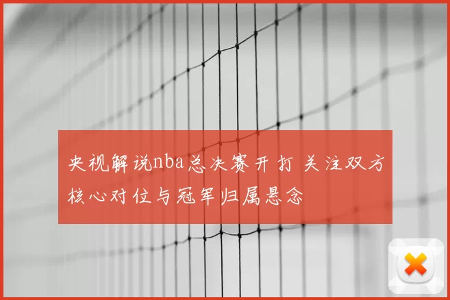 央视解说nba总决赛开打 关注双方核心对位与冠军归属悬念