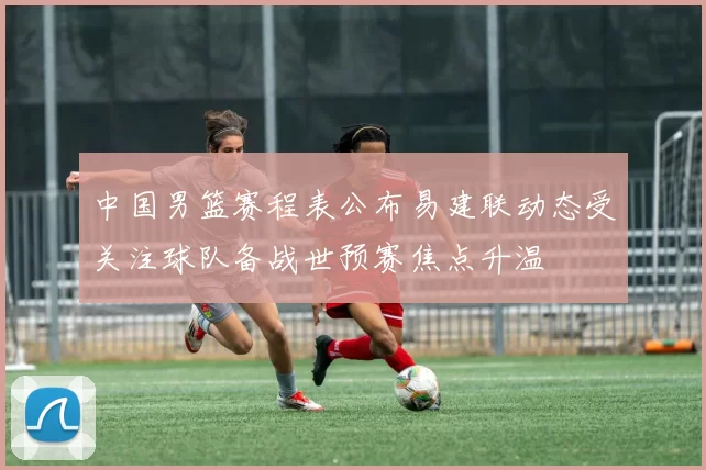 中国男篮赛程表公布易建联动态受关注球队备战世预赛焦点升温