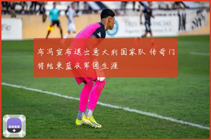 布冯宣布退出意大利国家队 传奇门将结束蓝衣军团生涯