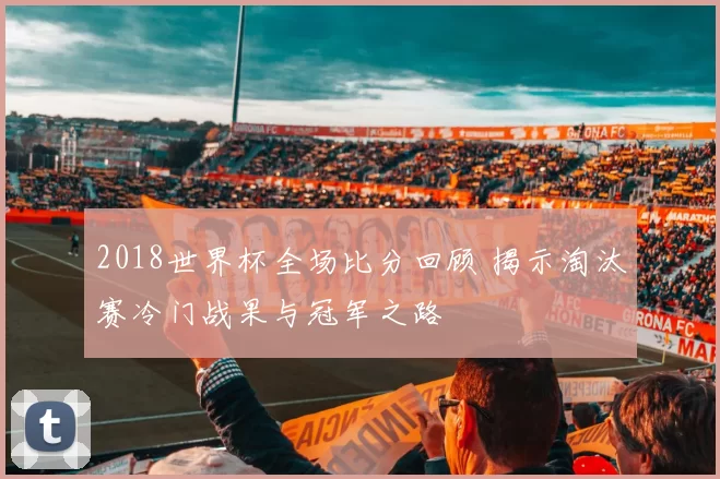 2018世界杯全场比分回顾 揭示淘汰赛冷门战果与冠军之路