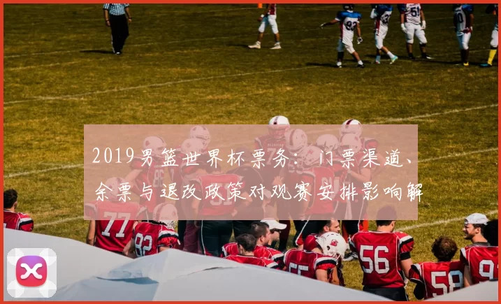 2019男篮世界杯票务：门票渠道、余票与退改政策对观赛安排影响解读