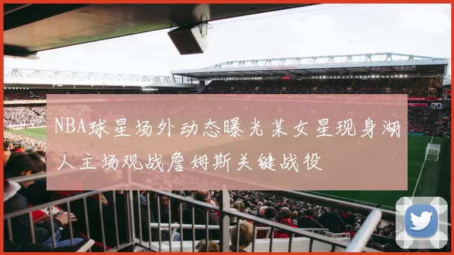 NBA球星场外动态曝光某女星现身湖人主场观战詹姆斯关键战役