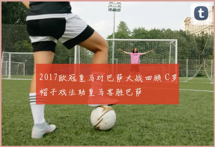 2017欧冠皇马对巴萨大战回顾 C罗帽子戏法助皇马客胜巴萨