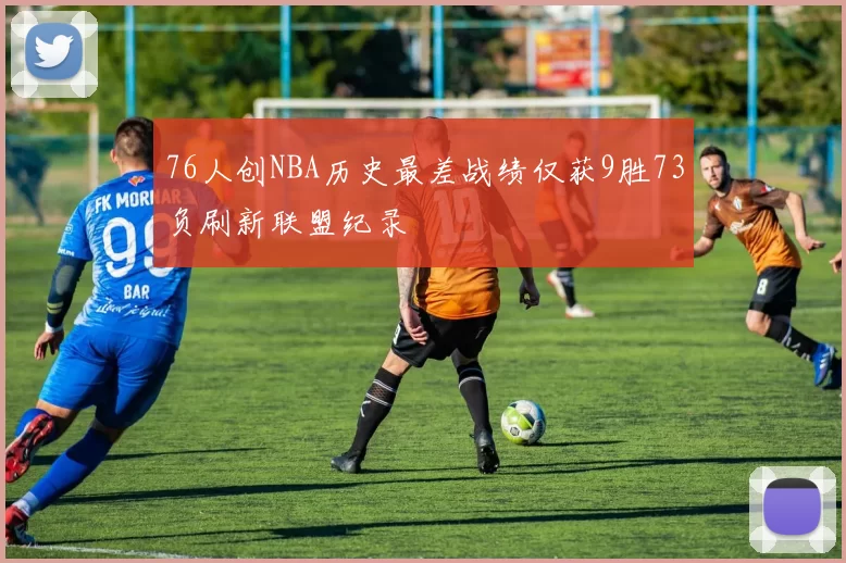 76人创NBA历史最差战绩仅获9胜73负刷新联盟纪录