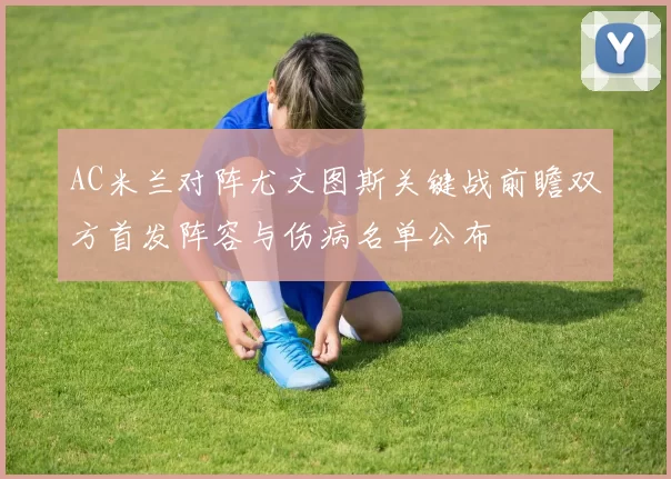 AC米兰对阵尤文图斯关键战前瞻双方首发阵容与伤病名单公布