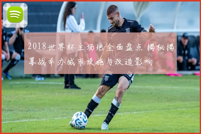 2018世界杯主场地全面盘点 揭秘揭幕战举办城市设施与改造影响