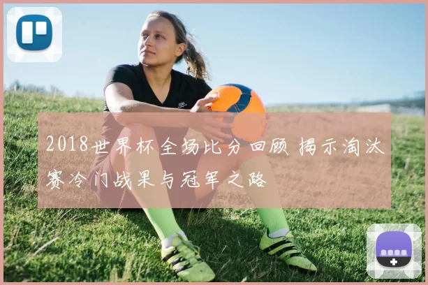 2018世界杯全场比分回顾 揭示淘汰赛冷门战果与冠军之路