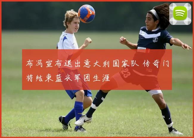 布冯宣布退出意大利国家队 传奇门将结束蓝衣军团生涯