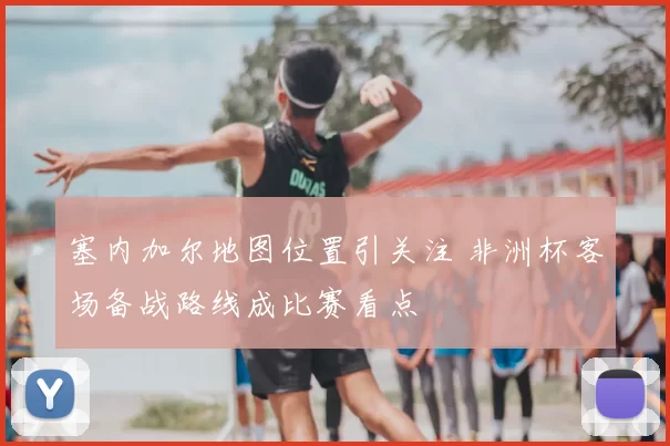 塞内加尔地图位置引关注 非洲杯客场备战路线成比赛看点