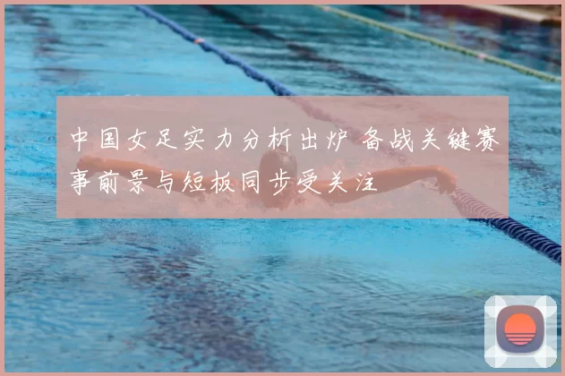 中国女足实力分析出炉 备战关键赛事前景与短板同步受关注