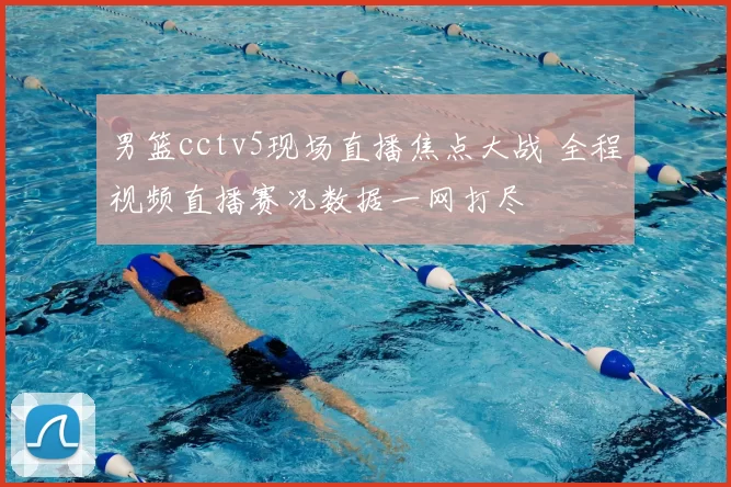 男篮cctv5现场直播焦点大战 全程视频直播赛况数据一网打尽