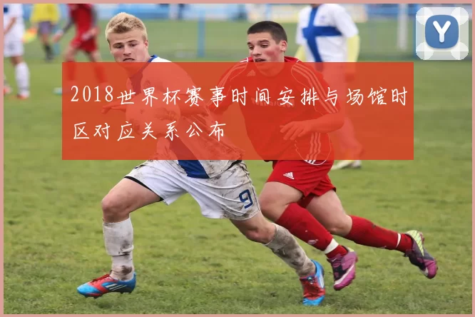 2018世界杯赛事时间安排与场馆时区对应关系公布