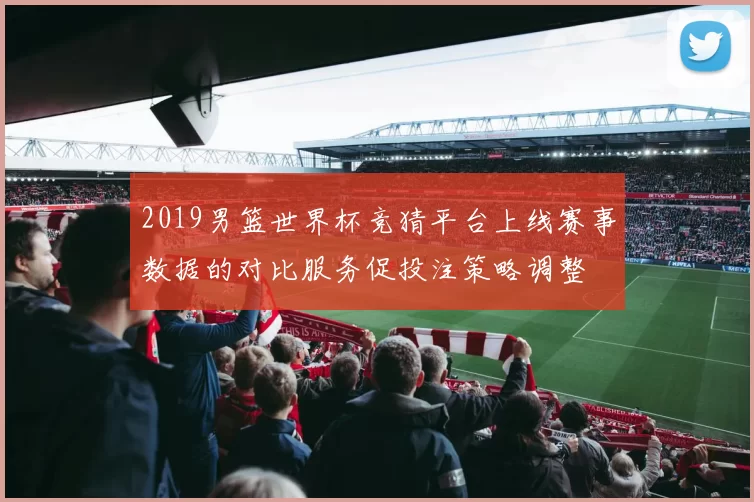 2019男篮世界杯竞猜平台上线赛事数据的对比服务促投注策略调整