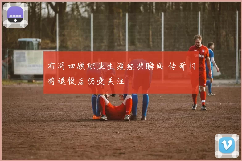 布冯回顾职业生涯经典瞬间 传奇门将退役后仍受关注