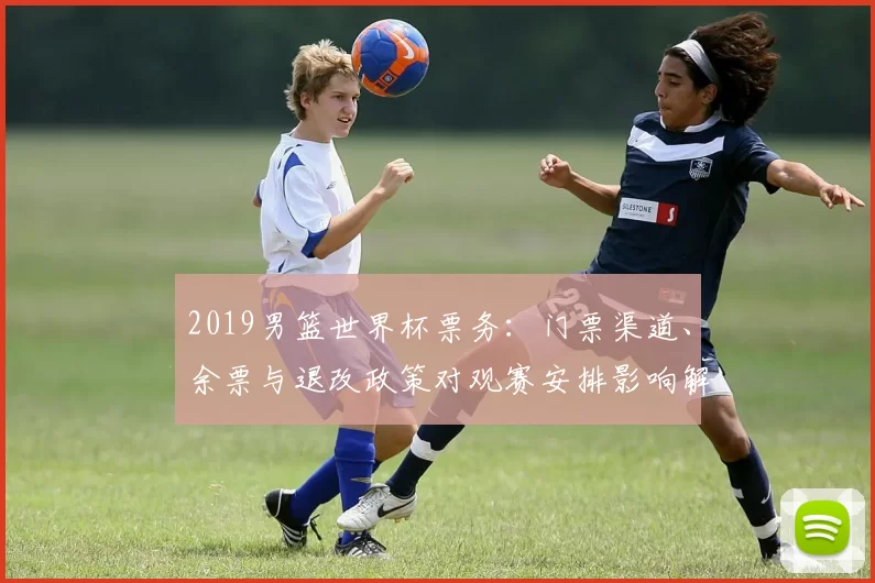 2019男篮世界杯票务：门票渠道、余票与退改政策对观赛安排影响解读