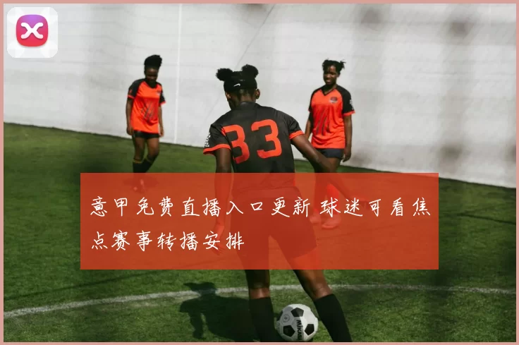 意甲免费直播入口更新 球迷可看焦点赛事转播安排