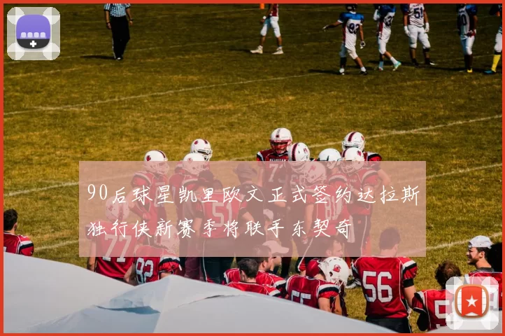 90后球星凯里欧文正式签约达拉斯独行侠新赛季将联手东契奇