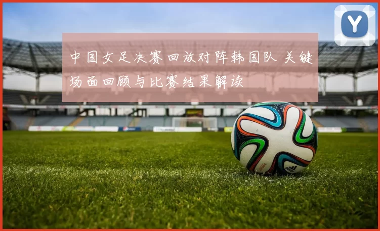 中国女足决赛回放对阵韩国队 关键场面回顾与比赛结果解读