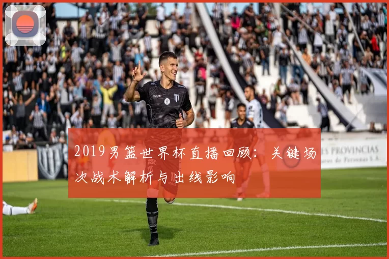 2019男篮世界杯直播回顾：关键场次战术解析与出线影响