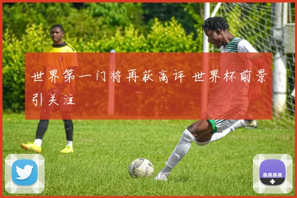 世界第一门将再获高评 世界杯前景引关注