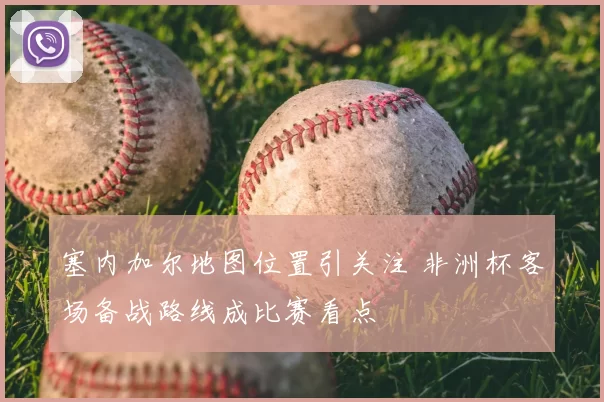 塞内加尔地图位置引关注 非洲杯客场备战路线成比赛看点