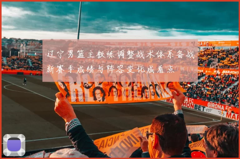 辽宁男篮主教练调整战术体系备战新赛季成绩与阵容变化成看点