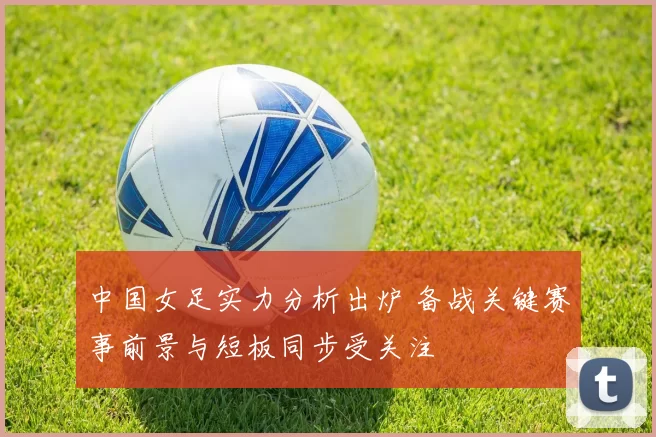 中国女足实力分析出炉 备战关键赛事前景与短板同步受关注