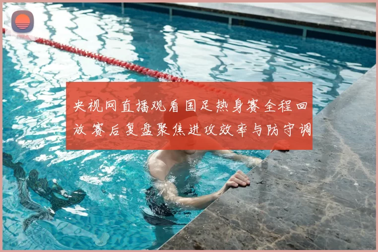 央视网直播观看国足热身赛全程回放 赛后复盘聚焦进攻效率与防守调整