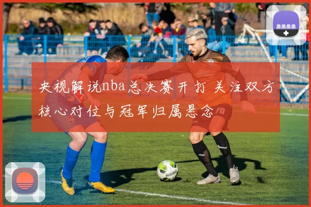 央视解说nba总决赛开打 关注双方核心对位与冠军归属悬念