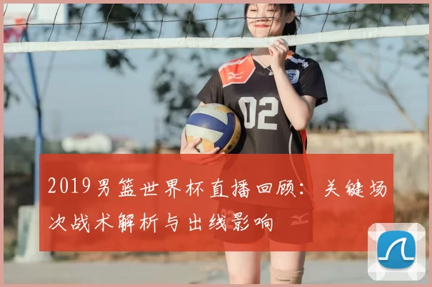 2019男篮世界杯直播回顾：关键场次战术解析与出线影响