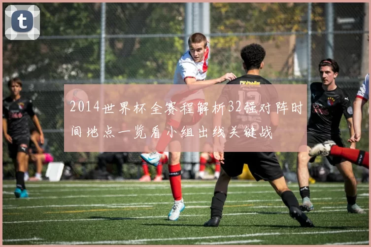 2014世界杯全赛程解析32强对阵时间地点一览看小组出线关键战