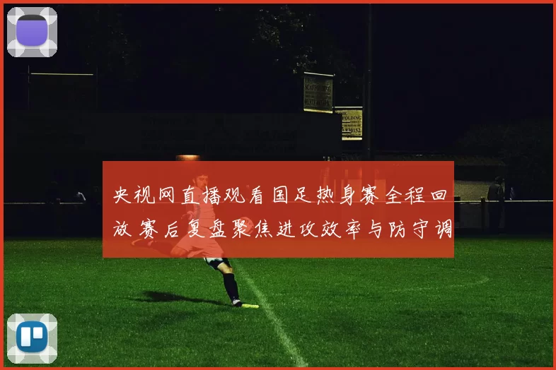 央视网直播观看国足热身赛全程回放 赛后复盘聚焦进攻效率与防守调整