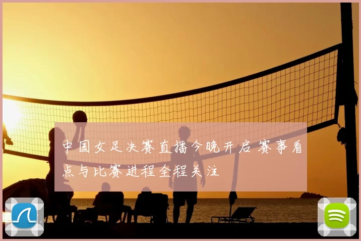 中国女足决赛直播今晚开启 赛事看点与比赛进程全程关注