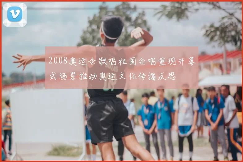2008奥运会歌唱祖国合唱重现开幕式场景推动奥运文化传播反思