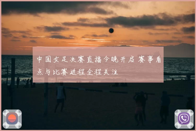 中国女足决赛直播今晚开启 赛事看点与比赛进程全程关注
