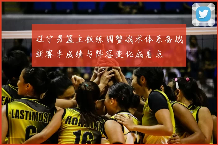 辽宁男篮主教练调整战术体系备战新赛季成绩与阵容变化成看点