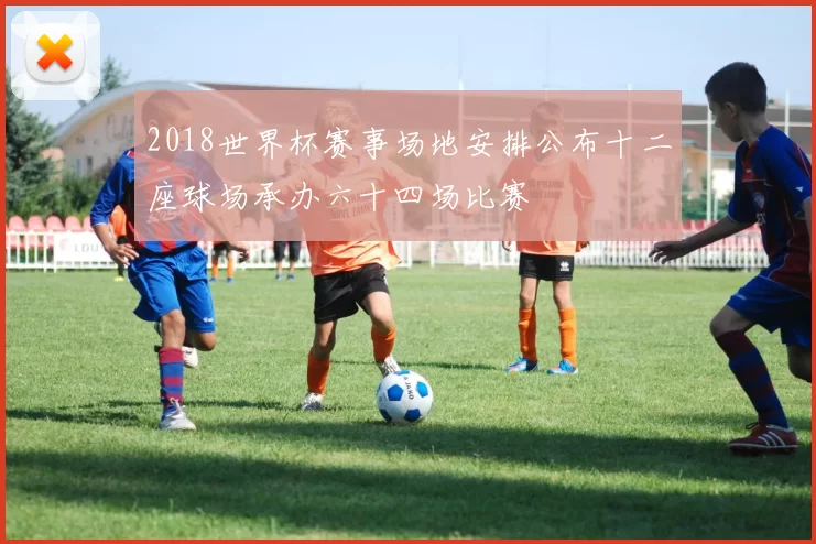 2018世界杯赛事场地安排公布十二座球场承办六十四场比赛