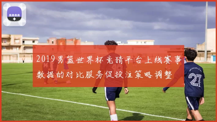2019男篮世界杯竞猜平台上线赛事数据的对比服务促投注策略调整