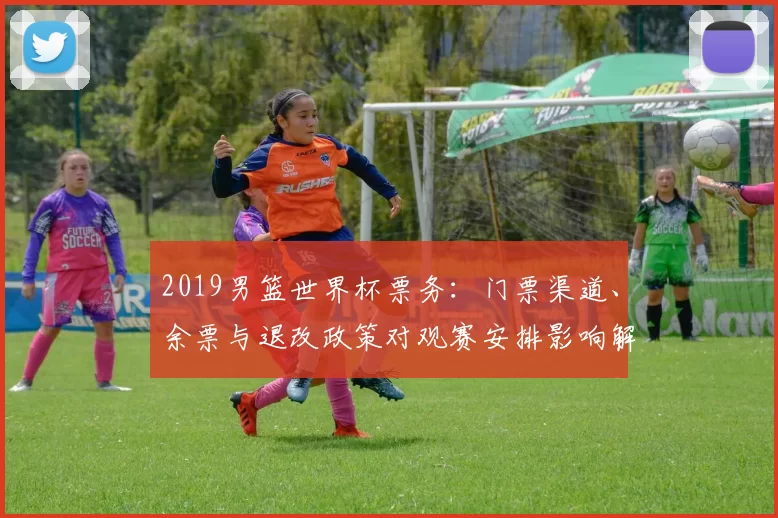 2019男篮世界杯票务：门票渠道、余票与退改政策对观赛安排影响解读