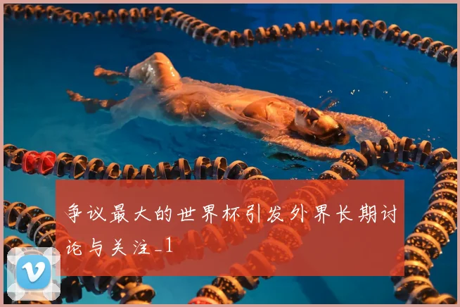争议最大的世界杯引发外界长期讨论与关注_1