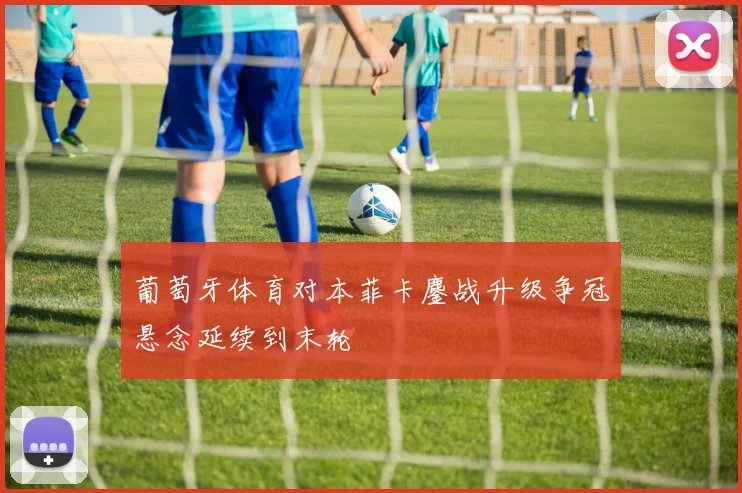 葡萄牙体育对本菲卡鏖战升级争冠悬念延续到末轮