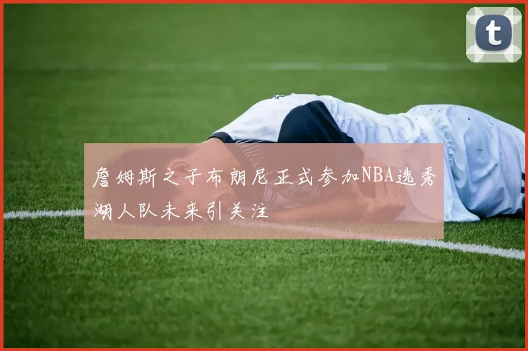 詹姆斯之子布朗尼正式参加NBA选秀湖人队未来引关注