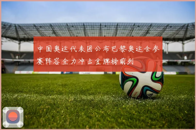 中国奥运代表团公布巴黎奥运会参赛阵容全力冲击金牌榜前列