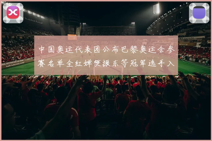中国奥运代表团公布巴黎奥运会参赛名单全红婵樊振东等冠军选手入选