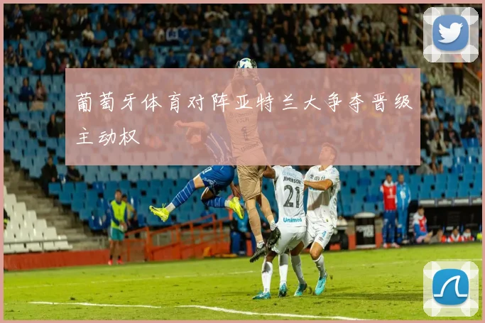 葡萄牙体育对阵亚特兰大争夺晋级主动权