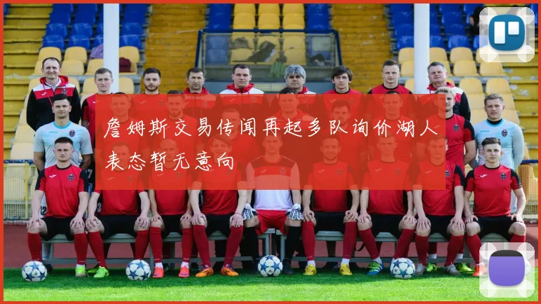詹姆斯交易传闻再起多队询价湖人表态暂无意向
